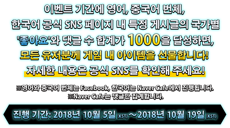 이벤트 기간에 영어, 중국어 번체, 한국어 공식 SNS 페이지 내 특정 게시글의 국가별 '좋아요'와 댓글 수 합계가 1000을 달성하면, 모든 유저분께 게임 내 아이템을 선물합니다!자세한 내용은 공식 SNS를 확인해 주세요!※영어와 중국어 번체는 Facebook, 한국어는 Naver Cafe에서 진행됩니다.※Naver Cafe는 댓글만 집계합니다.진행 기간: 2018년 10월 5일（KST)～2018년 10월 19일（KST)