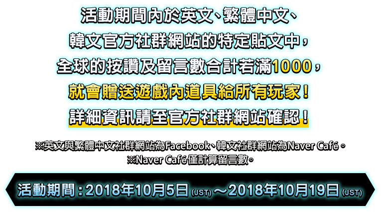 活動期間內於英文、繁體中文、韓文官方社群網站的特定貼文中，全球的按讚及留言數合計若滿1000，就會贈送遊戲內道具給所有玩家！詳細資訊請至官方社群網站確認！※英文與繁體中文社群網站為Facebook、韓文社群網站為Naver Café。※Naver Café僅計算留言數。活動期間：2018年10月5日（JST)～2018年10月19日（JST)